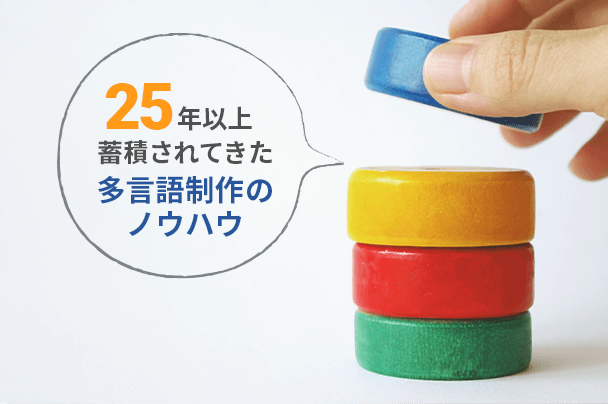 25年以上にわたり蓄積されてきた多言語制作のノウハウ 熟練のスタッフにおまかせください